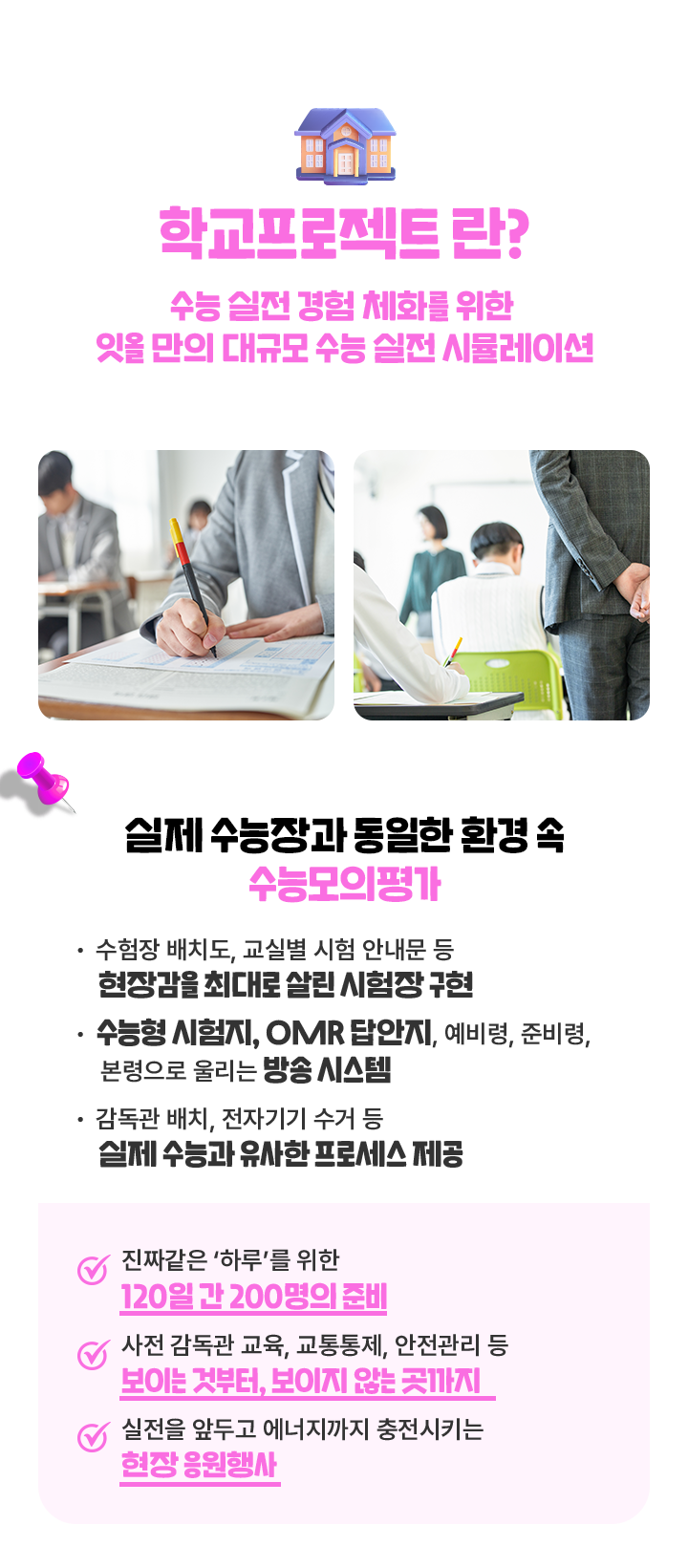 학교프로젝트란? 수능 실전경험 체화를 위한 잇올만의 대규모 수능 실전시뮬레이션. 실제 수능장과 동일한 환경 속 수능모의평가. 수험장 배치도,교실별 시험 안내문 등의 시험장 안내. 수능형 시험지, OMR 답안지, 예비령, 준비령, 본령으로 울리는 방송 시스템. 감독관 배치, 반입 금지 물품인 전자기기 수거 등 실제 수능과 유사한 프로세스 제공